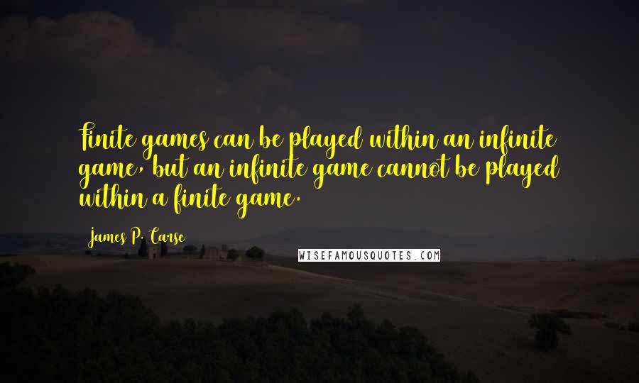 James P. Carse quotes: Finite games can be played within an infinite game, but an infinite game cannot be played within a finite game. James P. Carse quotes: Finite games can be played within an infinite game, but an infinite game cannot be played within a finite game.