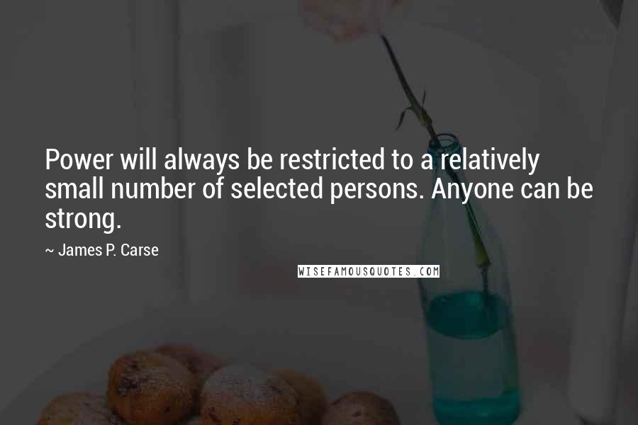 James P. Carse quotes: Power will always be restricted to a relatively small number of selected persons. Anyone can be strong. James P. Carse quotes: Power will always be restricted to a relatively small number of selected persons. Anyone can be strong.