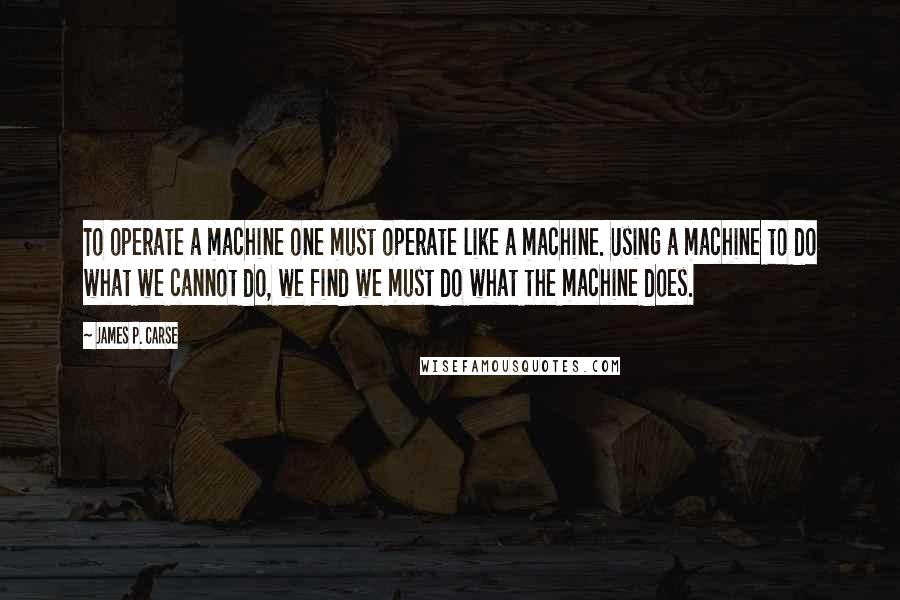 James P. Carse quotes: To operate a machine one must operate like a machine. Using a machine to do what we cannot do, we find we must do what the machine does. James P. Carse quotes: To operate a machine one must operate like a machine. Using a machine to do what we cannot do, we find we must do what the machine does.