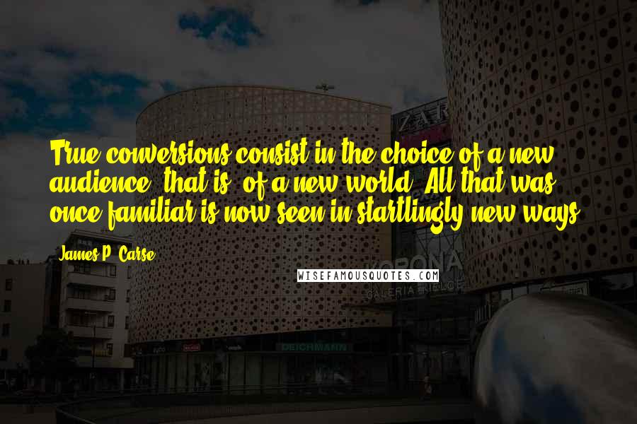 James P. Carse quotes: True conversions consist in the choice of a new audience, that is, of a new world. All that was once familiar is now seen in startlingly new ways.