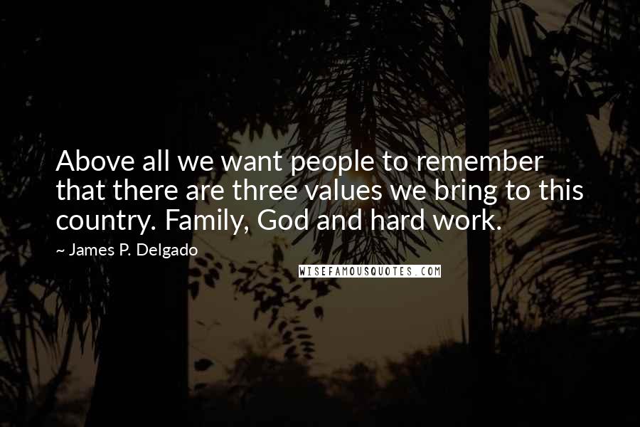 James P. Delgado quotes: Above all we want people to remember that there are three values we bring to this country. Family, God and hard work. James P. Delgado quotes: Above all we want people to remember that there are three values we bring to this country. Family, God and hard work.
