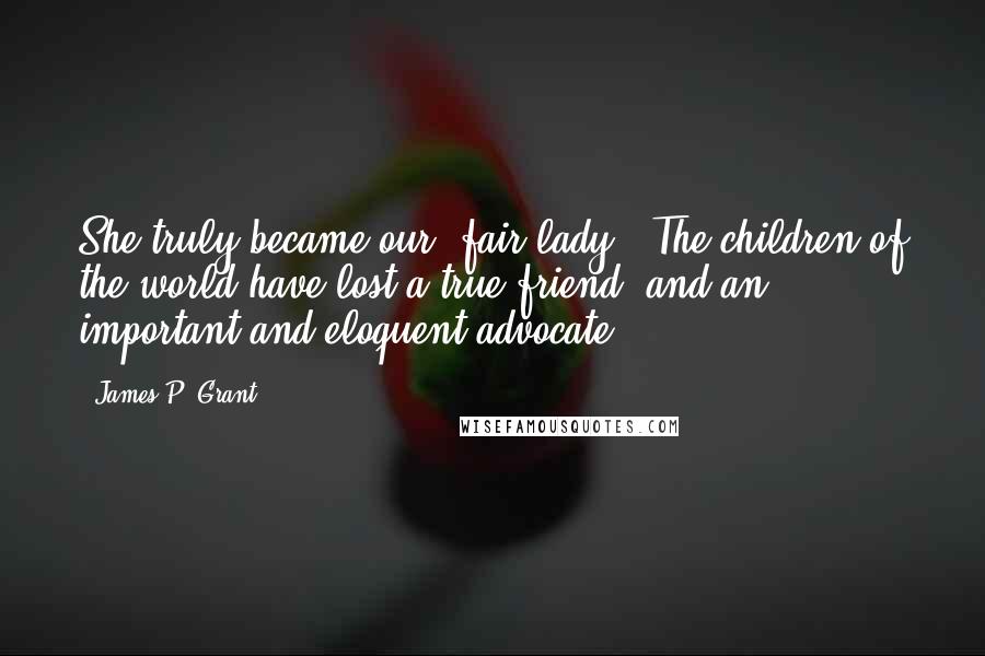 James P. Grant quotes: She truly became our 'fair lady.' The children of the world have lost a true friend, and an important and eloquent advocate. James P. Grant quotes: She truly became our 'fair lady.' The children of the world have lost a true friend, and an important and eloquent advocate.