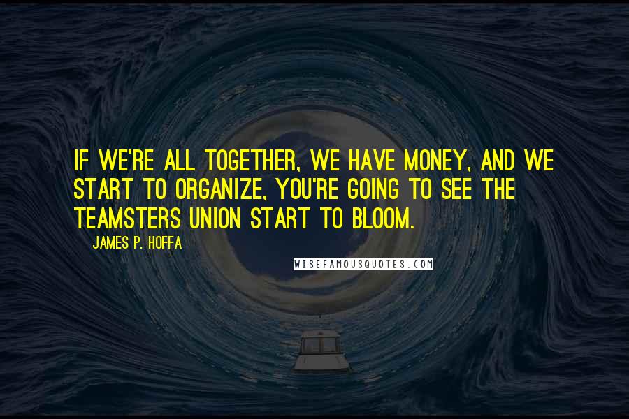 James P. Hoffa quotes: If we're all together, we have money, and we start to organize, you're going to see the Teamsters Union start to bloom.