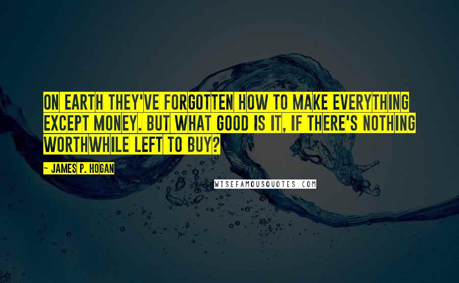 James P. Hogan quotes: On Earth they've forgotten how to make everything except money. But what good is it, if there's nothing worthwhile left to buy? James P. Hogan quotes: On Earth they've forgotten how to make everything except money. But what good is it, if there's nothing worthwhile left to buy?
