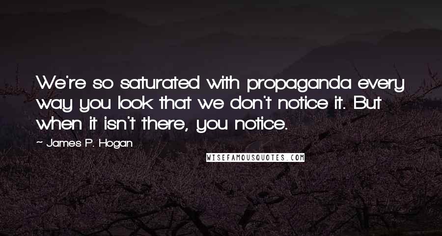 James P. Hogan quotes: We're so saturated with propaganda every way you look that we don't notice it. But when it isn't there, you notice.