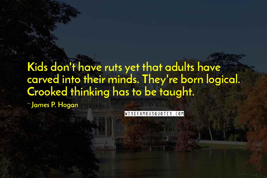 James P. Hogan quotes: Kids don't have ruts yet that adults have carved into their minds. They're born logical. Crooked thinking has to be taught. James P. Hogan quotes: Kids don't have ruts yet that adults have carved into their minds. They're born logical. Crooked thinking has to be taught.