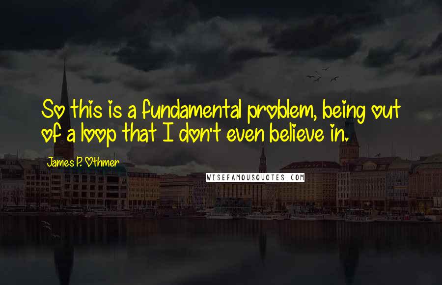 James P. Othmer quotes: So this is a fundamental problem, being out of a loop that I don't even believe in.