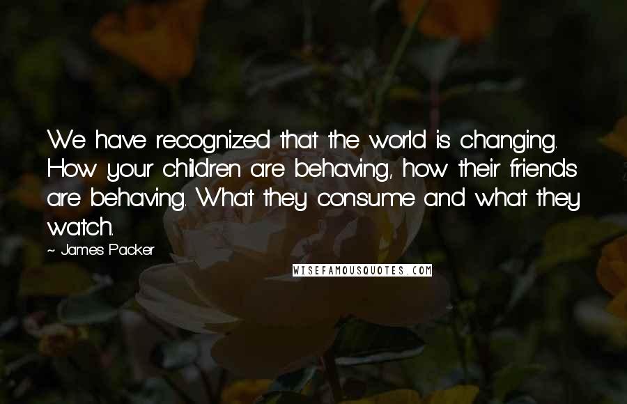 James Packer quotes: We have recognized that the world is changing. How your children are behaving, how their friends are behaving. What they consume and what they watch. James Packer quotes: We have recognized that the world is changing. How your children are behaving, how their friends are behaving. What they consume and what they watch.