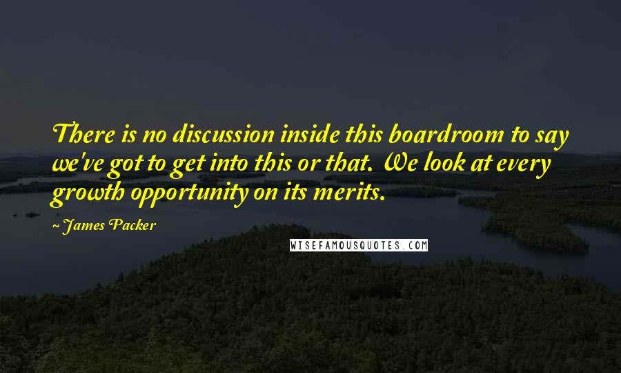 James Packer quotes: There is no discussion inside this boardroom to say we've got to get into this or that. We look at every growth opportunity on its merits. James Packer quotes: There is no discussion inside this boardroom to say we've got to get into this or that. We look at every growth opportunity on its merits.