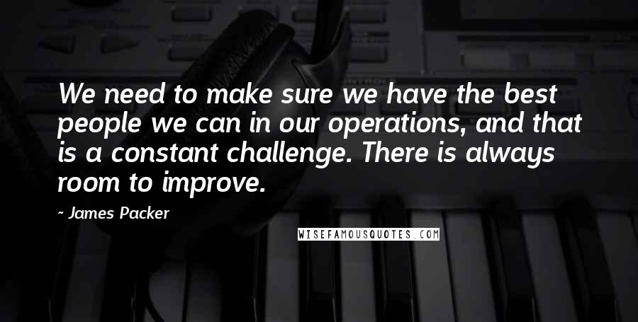 James Packer quotes: We need to make sure we have the best people we can in our operations, and that is a constant challenge. There is always room to improve. James Packer quotes: We need to make sure we have the best people we can in our operations, and that is a constant challenge. There is always room to improve.