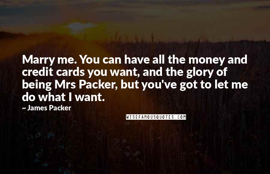 James Packer quotes: Marry me. You can have all the money and credit cards you want, and the glory of being Mrs Packer, but you've got to let me do what I want. James Packer quotes: Marry me. You can have all the money and credit cards you want, and the glory of being Mrs Packer, but you've got to let me do what I want.