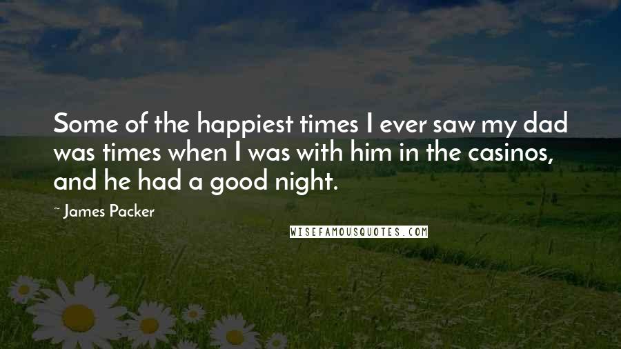 James Packer quotes: Some of the happiest times I ever saw my dad was times when I was with him in the casinos, and he had a good night. James Packer quotes: Some of the happiest times I ever saw my dad was times when I was with him in the casinos, and he had a good night.
