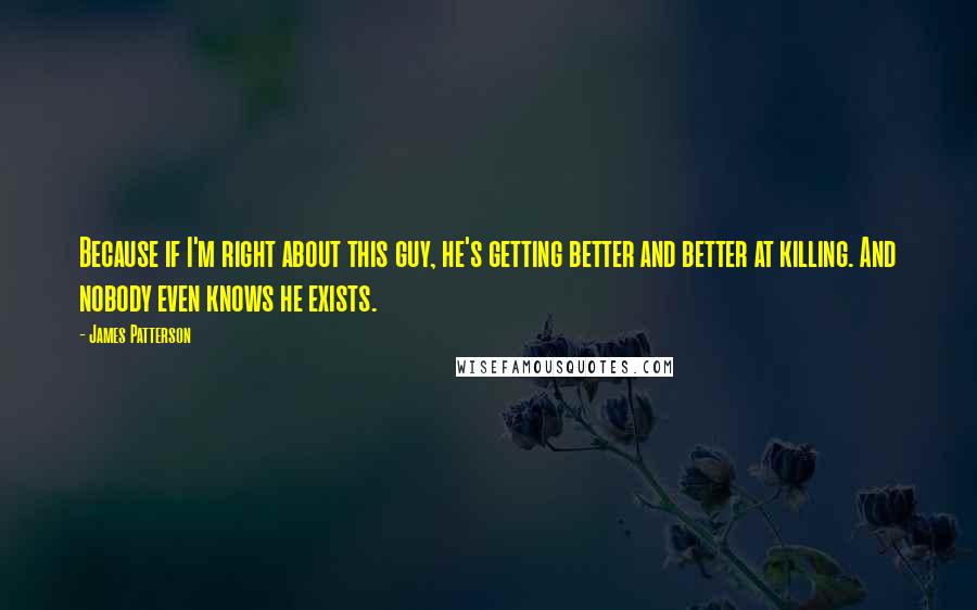 James Patterson quotes: Because if I'm right about this guy, he's getting better and better at killing. And nobody even knows he exists.