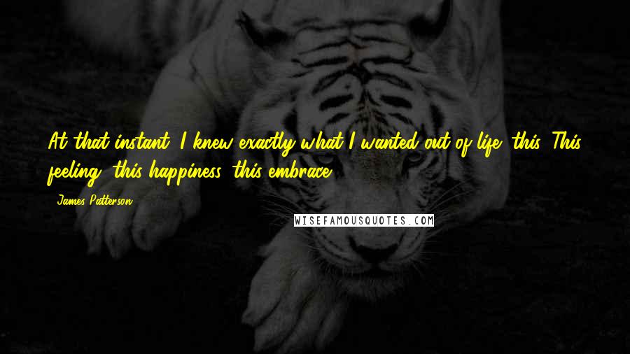 James Patterson quotes: At that instant, I knew exactly what I wanted out of life: this. This feeling, this happiness, this embrace.