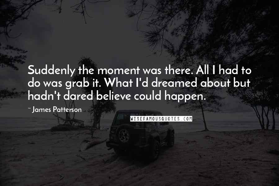 James Patterson quotes: Suddenly the moment was there. All I had to do was grab it. What I'd dreamed about but hadn't dared believe could happen.