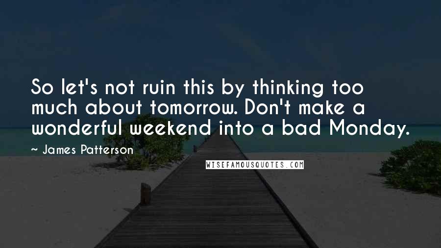James Patterson quotes: So let's not ruin this by thinking too much about tomorrow. Don't make a wonderful weekend into a bad Monday.