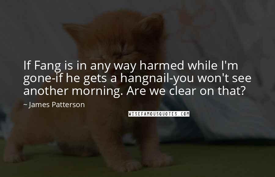James Patterson quotes: If Fang is in any way harmed while I'm gone-if he gets a hangnail-you won't see another morning. Are we clear on that?