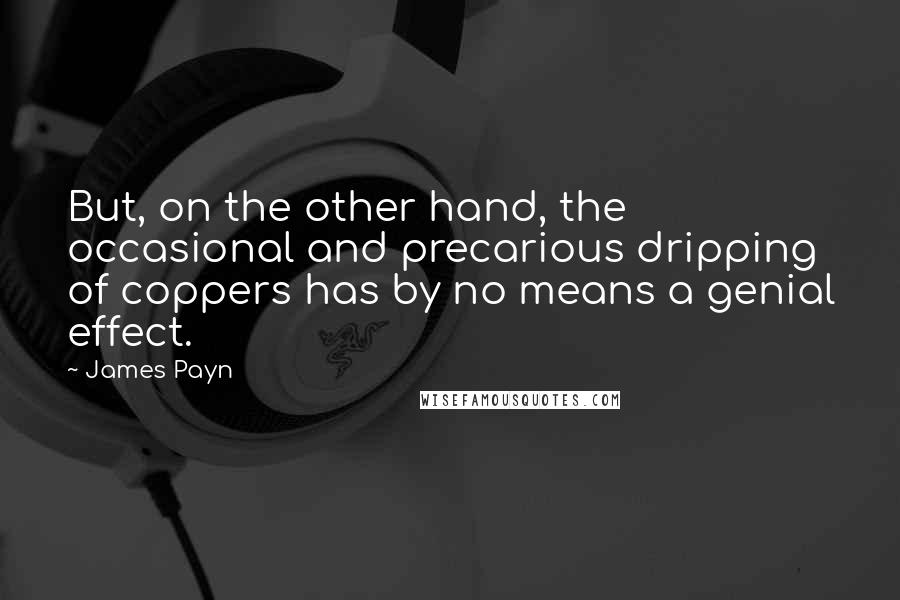 James Payn quotes: But, on the other hand, the occasional and precarious dripping of coppers has by no means a genial effect. James Payn quotes: But, on the other hand, the occasional and precarious dripping of coppers has by no means a genial effect.