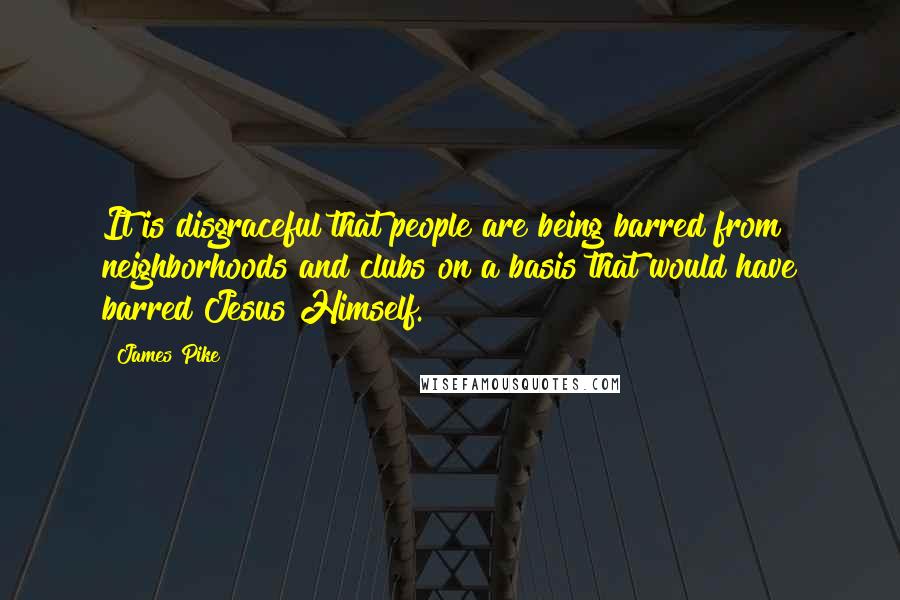 James Pike quotes: It is disgraceful that people are being barred from neighborhoods and clubs on a basis that would have barred Jesus Himself.