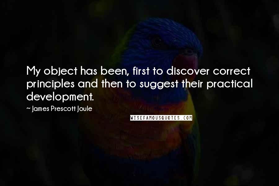 James Prescott Joule quotes: My object has been, first to discover correct principles and then to suggest their practical development.