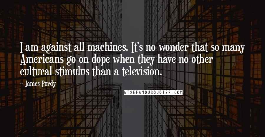 James Purdy quotes: I am against all machines. It's no wonder that so many Americans go on dope when they have no other cultural stimulus than a television.