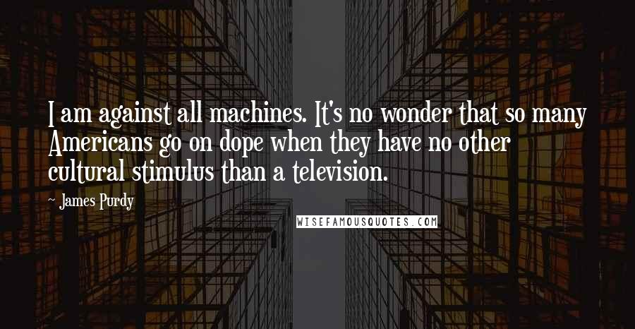 James Purdy quotes: I am against all machines. It's no wonder that so many Americans go on dope when they have no other cultural stimulus than a television.