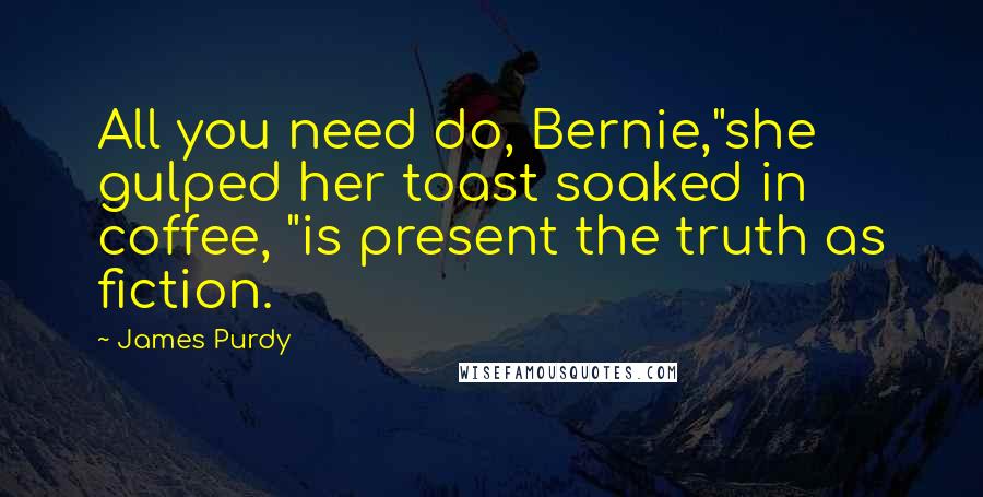 James Purdy quotes: All you need do, Bernie,"she gulped her toast soaked in coffee, "is present the truth as fiction.
