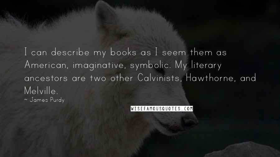 James Purdy quotes: I can describe my books as I seem them as American, imaginative, symbolic. My literary ancestors are two other Calvinists, Hawthorne, and Melville.