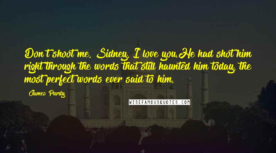 James Purdy quotes: Don't shoot me, Sidney, I love you.He had shot him right through the words that still haunted him today, the most perfect words ever said to him.