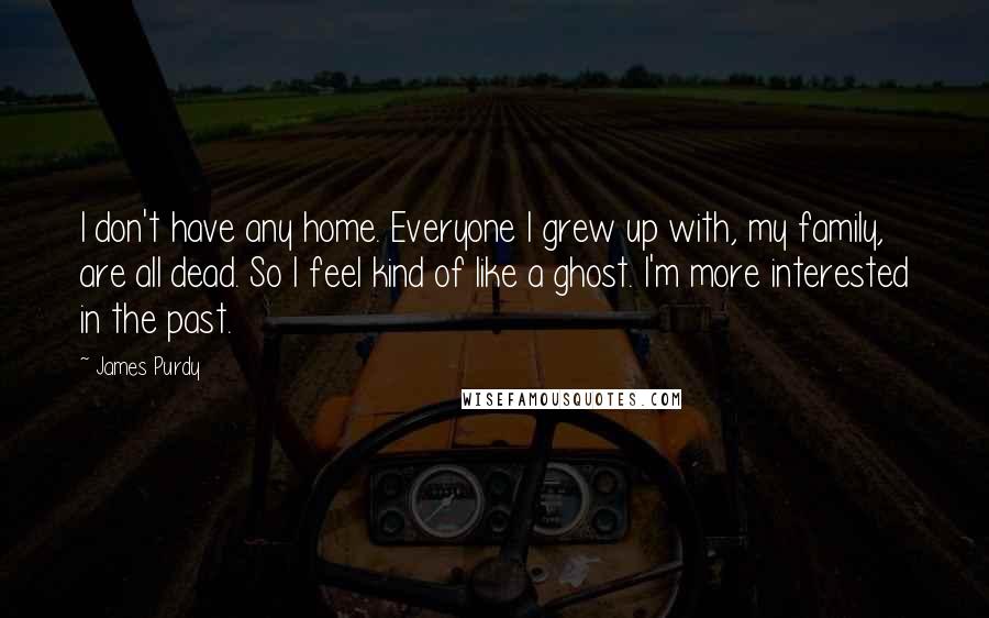 James Purdy quotes: I don't have any home. Everyone I grew up with, my family, are all dead. So I feel kind of like a ghost. I'm more interested in the past.