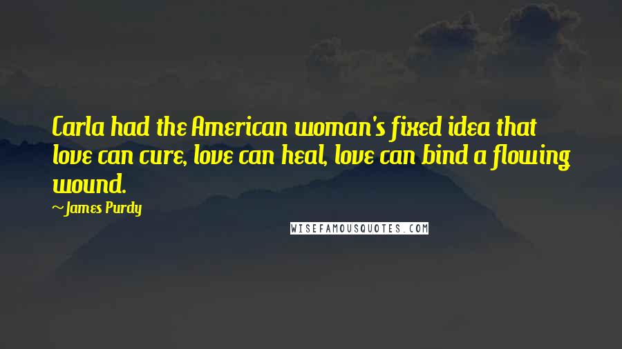 James Purdy quotes: Carla had the American woman's fixed idea that love can cure, love can heal, love can bind a flowing wound.