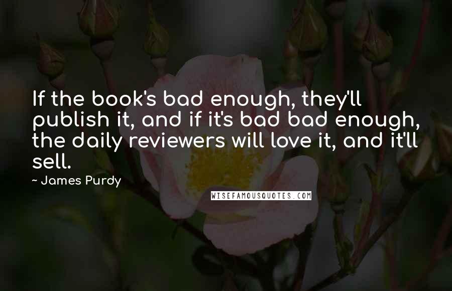 James Purdy quotes: If the book's bad enough, they'll publish it, and if it's bad bad enough, the daily reviewers will love it, and it'll sell.