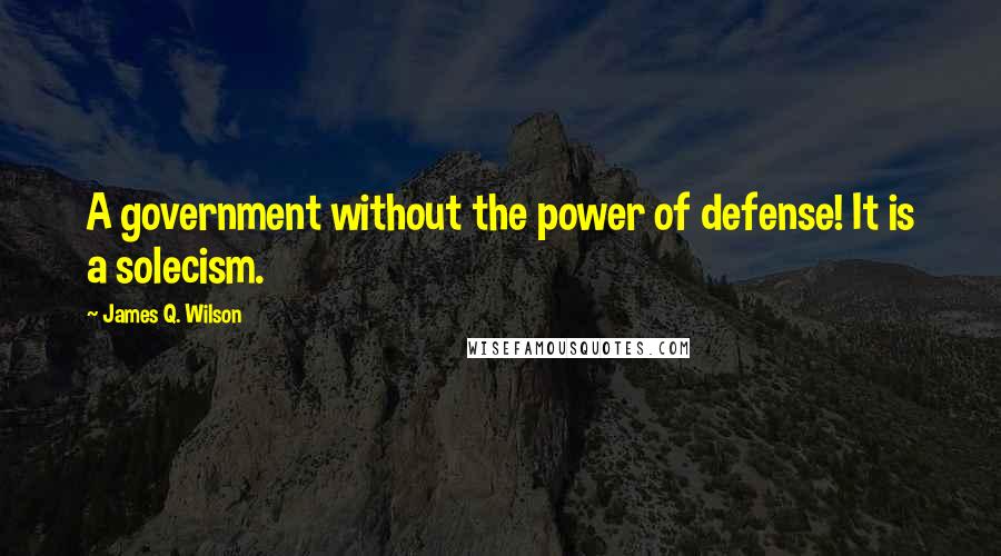 James Q. Wilson quotes: A government without the power of defense! It is a solecism.