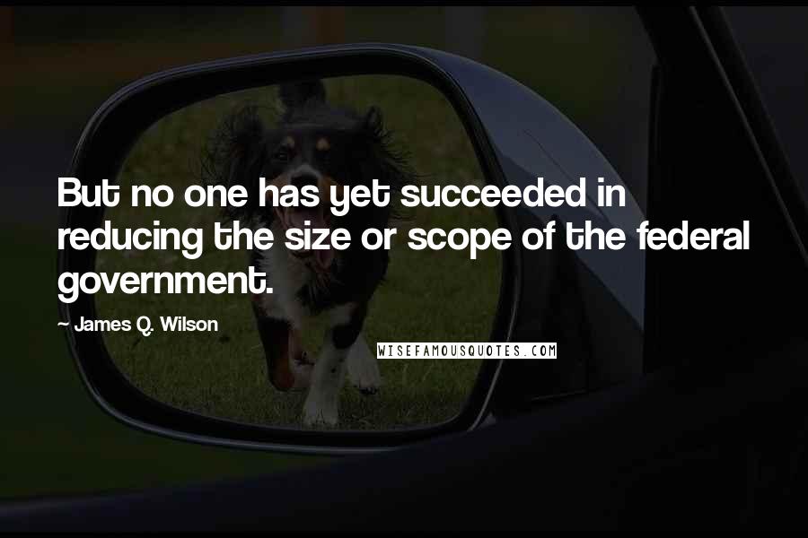 James Q. Wilson quotes: But no one has yet succeeded in reducing the size or scope of the federal government.