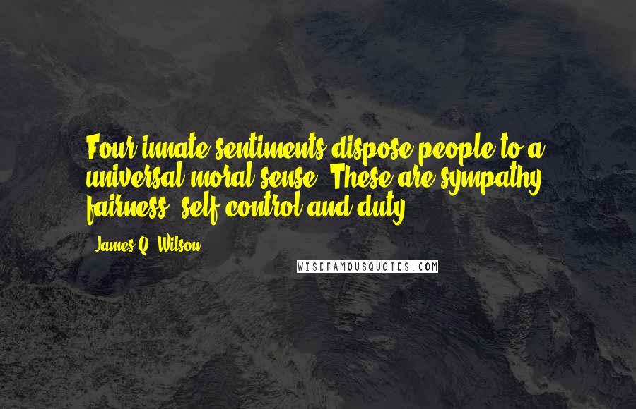 James Q. Wilson quotes: Four innate sentiments dispose people to a universal moral sense. These are sympathy, fairness, self-control and duty. James Q. Wilson quotes: Four innate sentiments dispose people to a universal moral sense. These are sympathy, fairness, self-control and duty.