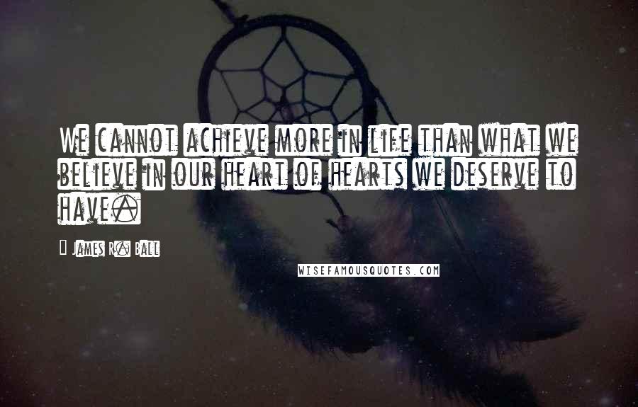 James R. Ball quotes: We cannot achieve more in life than what we believe in our heart of hearts we deserve to have.