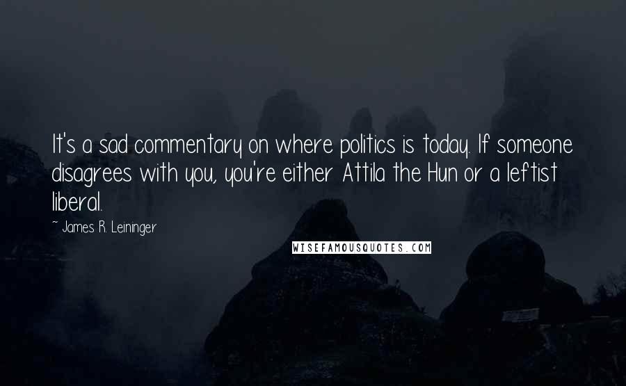 James R. Leininger quotes: It's a sad commentary on where politics is today. If someone disagrees with you, you're either Attila the Hun or a leftist liberal.