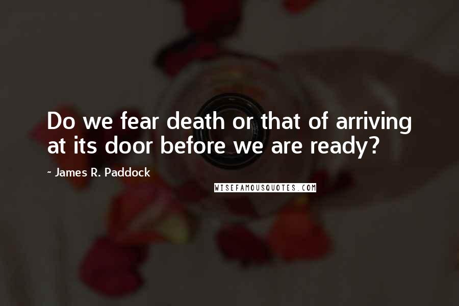 James R. Paddock quotes: Do we fear death or that of arriving at its door before we are ready?