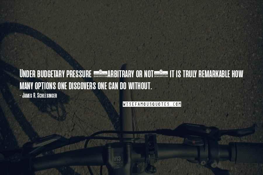 James R. Schlesinger quotes: Under budgetary pressure (arbitrary or not) it is truly remarkable how many options one discovers one can do without. James R. Schlesinger quotes: Under budgetary pressure (arbitrary or not) it is truly remarkable how many options one discovers one can do without.