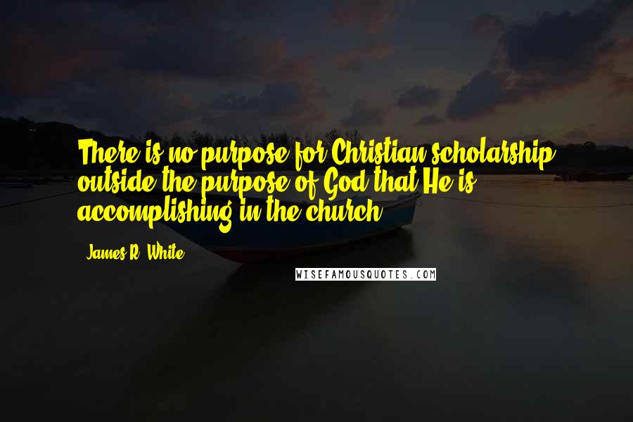 James R. White quotes: There is no purpose for Christian scholarship outside the purpose of God that He is accomplishing in the church.