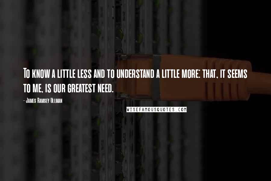 James Ramsey Ullman quotes: To know a little less and to understand a little more: that, it seems to me, is our greatest need.