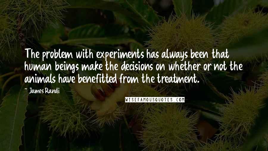 James Randi quotes: The problem with experiments has always been that human beings make the decisions on whether or not the animals have benefitted from the treatment.