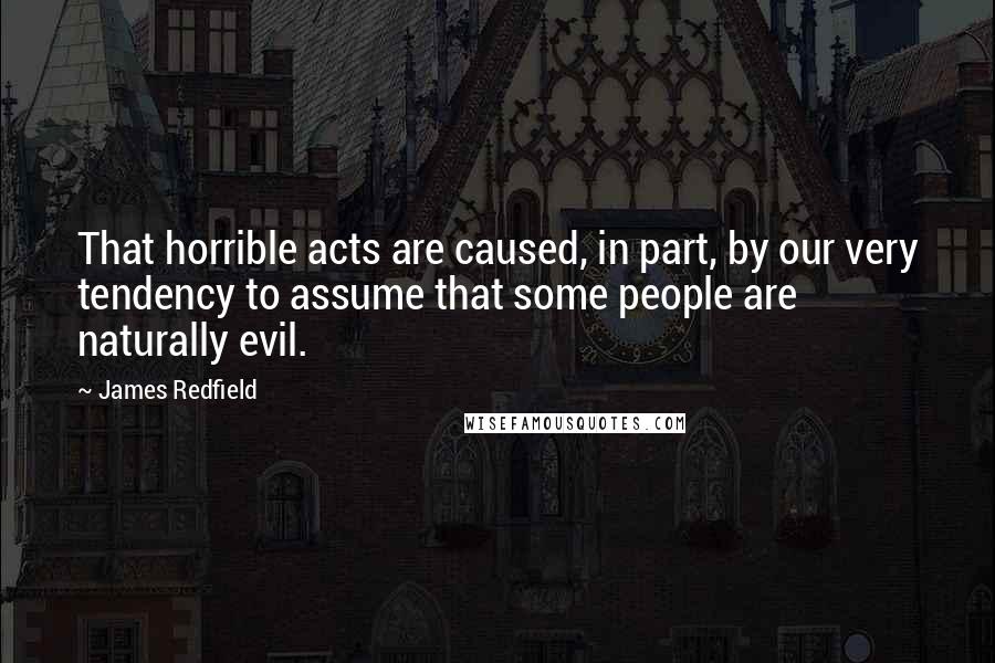 James Redfield quotes: That horrible acts are caused, in part, by our very tendency to assume that some people are naturally evil.