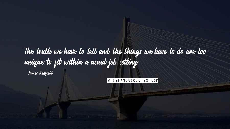 James Redfield quotes: The truth we have to tell and the things we have to do are too unique to fit within a usual job setting. James Redfield quotes: The truth we have to tell and the things we have to do are too unique to fit within a usual job setting.