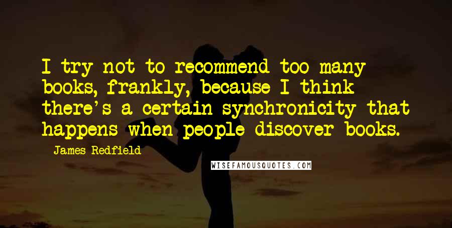 James Redfield quotes: I try not to recommend too many books, frankly, because I think there's a certain synchronicity that happens when people discover books. James Redfield quotes: I try not to recommend too many books, frankly, because I think there's a certain synchronicity that happens when people discover books.