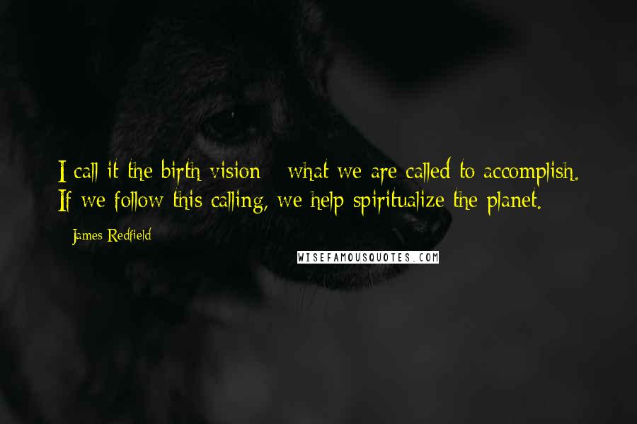 James Redfield quotes: I call it the birth vision - what we are called to accomplish. If we follow this calling, we help spiritualize the planet. James Redfield quotes: I call it the birth vision - what we are called to accomplish. If we follow this calling, we help spiritualize the planet.