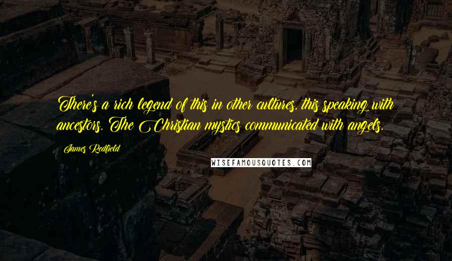James Redfield quotes: There's a rich legend of this in other cultures, this speaking with ancestors. The Christian mystics communicated with angels. James Redfield quotes: There's a rich legend of this in other cultures, this speaking with ancestors. The Christian mystics communicated with angels.
