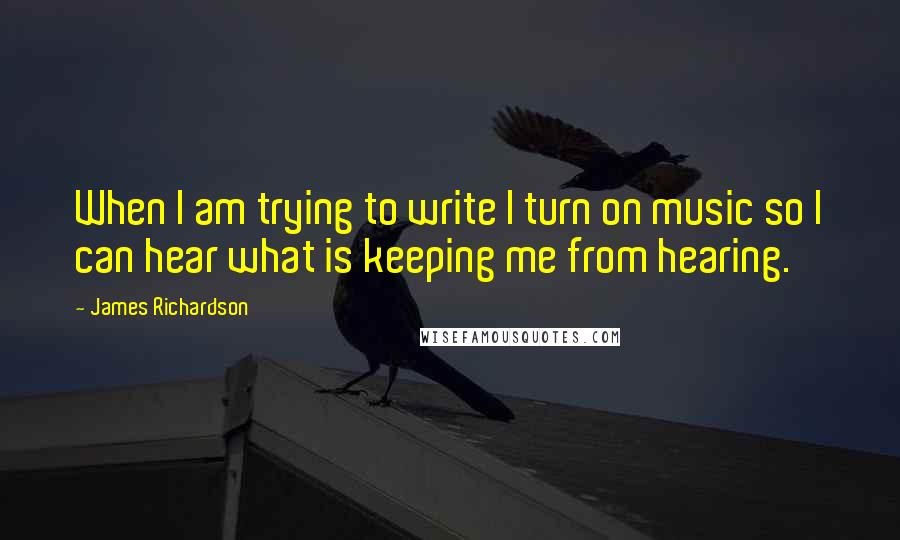 James Richardson quotes: When I am trying to write I turn on music so I can hear what is keeping me from hearing.