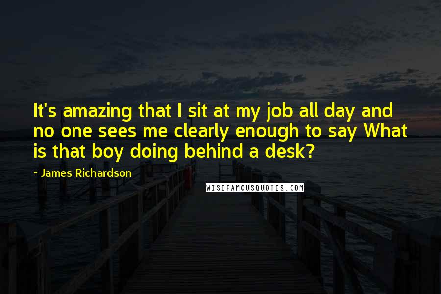 James Richardson quotes: It's amazing that I sit at my job all day and no one sees me clearly enough to say What is that boy doing behind a desk?
