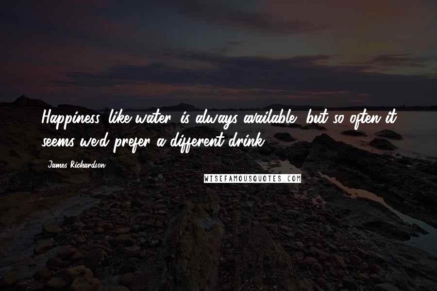 James Richardson quotes: Happiness, like water, is always available, but so often it seems we'd prefer a different drink.